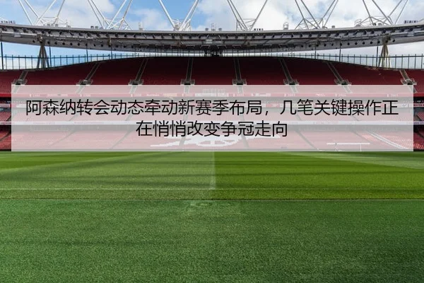 阿森纳转会动态牵动新赛季布局，几笔关键操作正在悄悄改变争冠走向